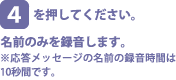 [4]を押してください。名前のみを録音します。※応答メッセージの名前の録音時間は10秒間です。